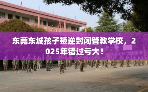 东莞东城孩子叛逆封闭管教学校，2025年错过亏大！