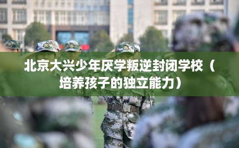北京大兴少年厌学叛逆封闭学校（培养孩子的独立能力）