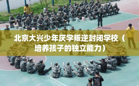 北京大兴少年厌学叛逆封闭学校（培养孩子的独立能力）