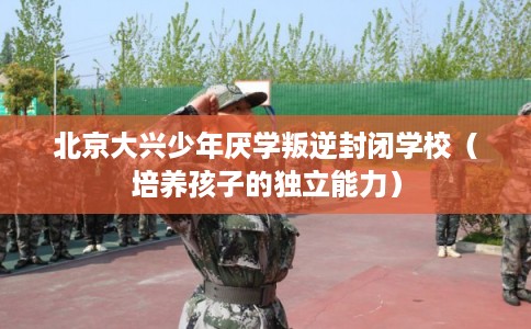 北京大兴少年厌学叛逆封闭学校（培养孩子的独立能力）