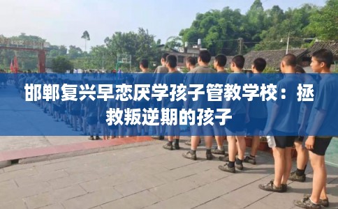 邯郸复兴早恋厌学孩子管教学校：拯救叛逆期的孩子