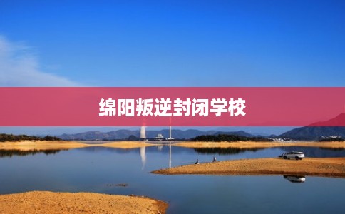 绵阳叛逆封闭学校