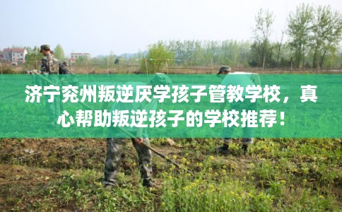 济宁兖州叛逆厌学孩子管教学校，真心帮助叛逆孩子的学校推荐！