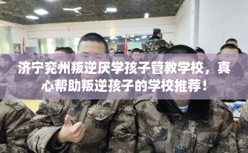 济宁兖州叛逆厌学孩子管教学校，真心帮助叛逆孩子的学校推荐！