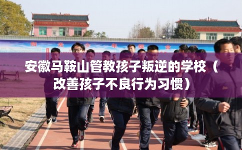 安徽马鞍山管教孩子叛逆的学校（改善孩子不良行为习惯）