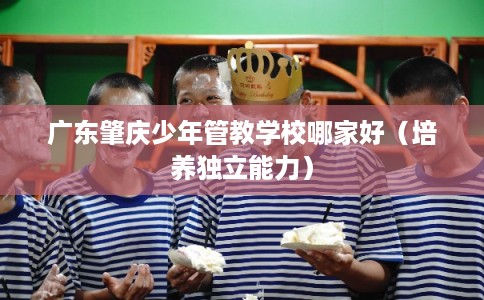 广东肇庆少年管教学校哪家好（培养独立能力）