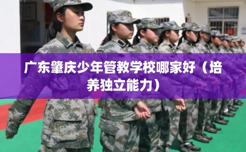 广东肇庆少年管教学校哪家好（培养独立能力）