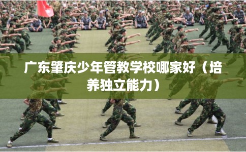 广东肇庆少年管教学校哪家好（培养独立能力）