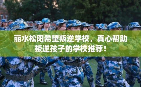 丽水松阳希望叛逆学校，真心帮助叛逆孩子的学校推荐！