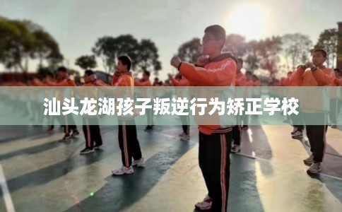 汕头龙湖孩子叛逆行为矫正学校