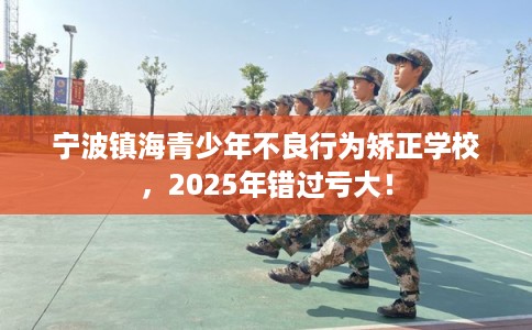宁波镇海青少年不良行为矫正学校，2025年错过亏大！