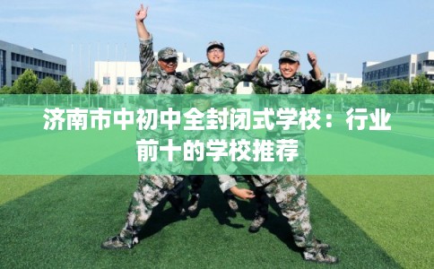 济南市中初中全封闭式学校：行业前十的学校推荐
