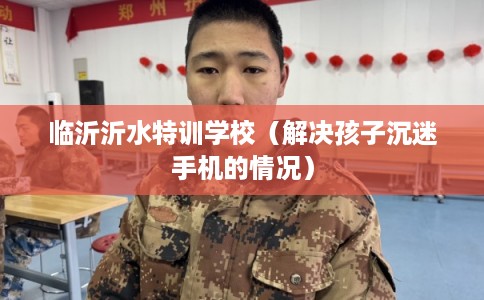 临沂沂水特训学校（解决孩子沉迷手机的情况）
