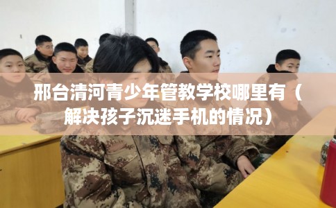 邢台清河青少年管教学校哪里有（解决孩子沉迷手机的情况）