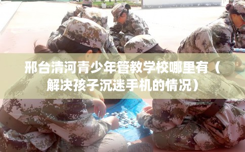 邢台清河青少年管教学校哪里有（解决孩子沉迷手机的情况）