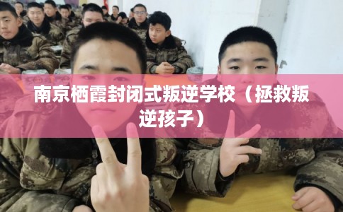 南京栖霞封闭式叛逆学校（拯救叛逆孩子）