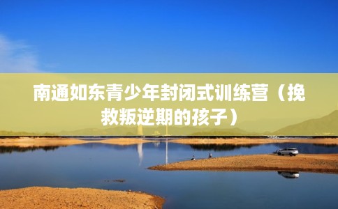 南通如东青少年封闭式训练营（挽救叛逆期的孩子）