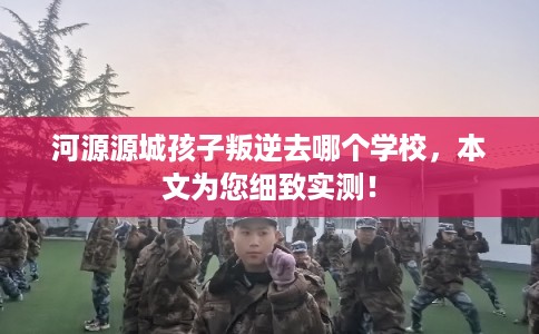 河源源城孩子叛逆去哪个学校，本文为您细致实测！