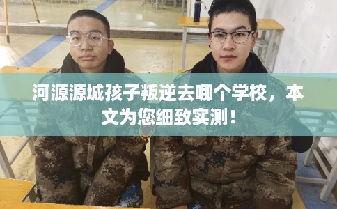河源源城孩子叛逆去哪个学校，本文为您细致实测！