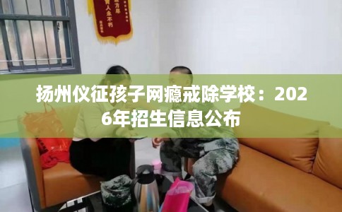 扬州仪征孩子网瘾戒除学校：2026年招生信息公布