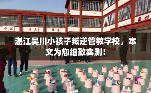 湛江吴川小孩子叛逆管教学校，本文为您细致实测！