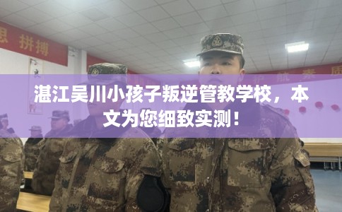 湛江吴川小孩子叛逆管教学校，本文为您细致实测！