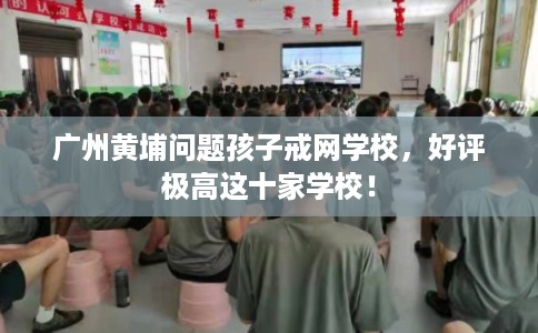 广州黄埔问题孩子戒网学校，好评极高这十家学校！