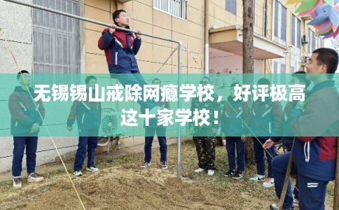 无锡锡山戒除网瘾学校，好评极高这十家学校！