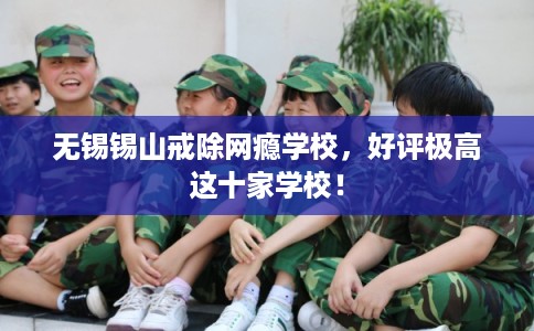 无锡锡山戒除网瘾学校，好评极高这十家学校！