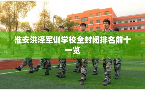 淮安洪泽军训学校全封闭排名前十一览
