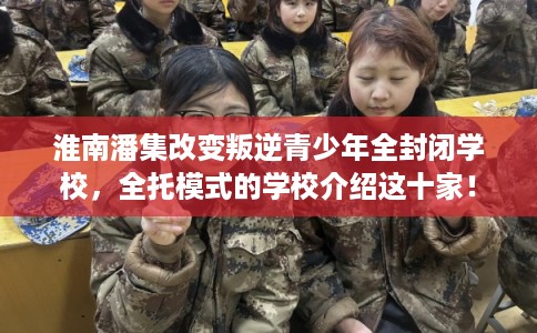 淮南潘集改变叛逆青少年全封闭学校，全托模式的学校介绍这十家！