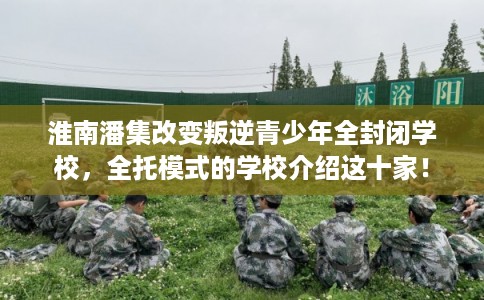 淮南潘集改变叛逆青少年全封闭学校，全托模式的学校介绍这十家！