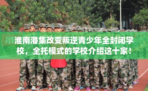 淮南潘集改变叛逆青少年全封闭学校，全托模式的学校介绍这十家！