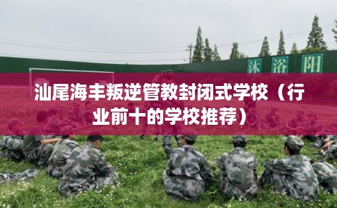 汕尾海丰叛逆管教封闭式学校（行业前十的学校推荐）