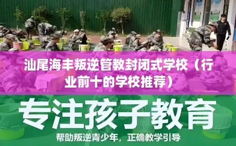 汕尾海丰叛逆管教封闭式学校（行业前十的学校推荐）
