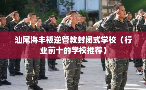 汕尾海丰叛逆管教封闭式学校（行业前十的学校推荐）