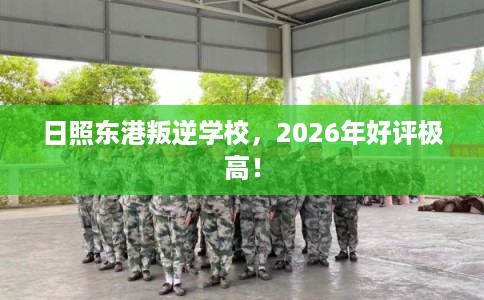 日照东港叛逆学校，2026年好评极高！