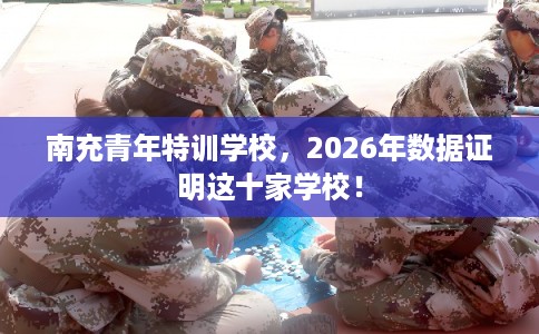 南充青年特训学校，2026年数据证明这十家学校！