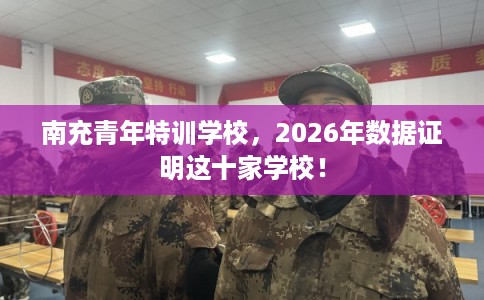 南充青年特训学校，2026年数据证明这十家学校！