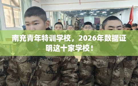 南充青年特训学校，2026年数据证明这十家学校！
