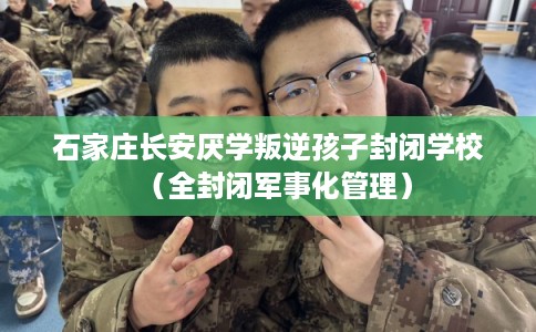 石家庄长安厌学叛逆孩子封闭学校（全封闭军事化管理）