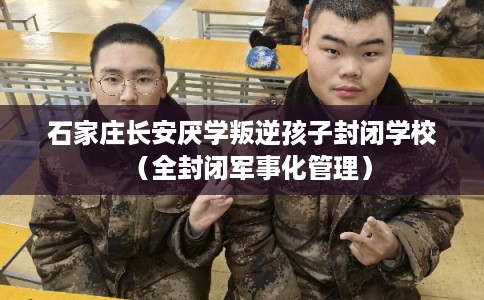 石家庄长安厌学叛逆孩子封闭学校（全封闭军事化管理）
