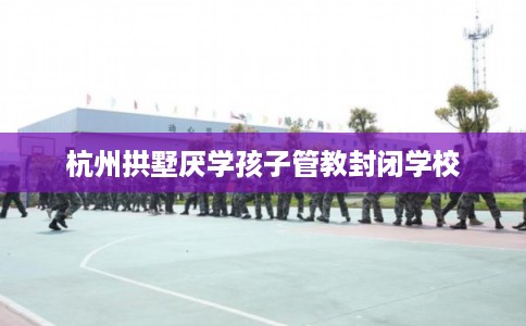 杭州拱墅厌学孩子管教封闭学校