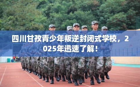 四川甘孜青少年叛逆封闭式学校，2025年迅速了解！