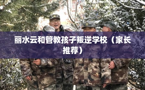 丽水云和管教孩子叛逆学校（家长推荐）