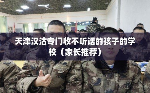 天津汉沽专门收不听话的孩子的学校（家长推荐）