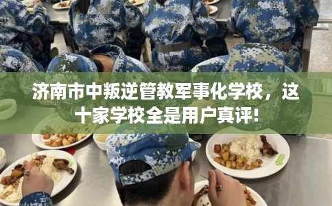 济南市中叛逆管教军事化学校，这十家学校全是用户真评!