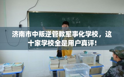 济南市中叛逆管教军事化学校，这十家学校全是用户真评!