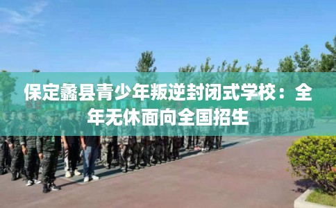 保定蠡县青少年叛逆封闭式学校：全年无休面向全国招生