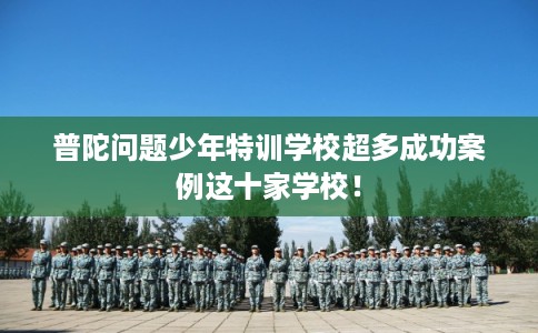 普陀问题少年特训学校超多成功案例这十家学校！